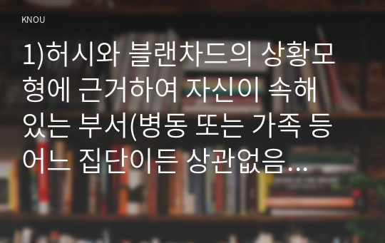 1)허시와 블랜차드의 상황모형에 근거하여 자신이 속해 있는 부서(병동 또는 가족 등 어느 집단이든 상관없음)의 구성원 성숙도를 진단하고, (2) (1)에서 진단한 집단에 가장 적합한 지도자 행동 유형(리더십 스타일)은 무엇인지 매니지리얼 그리드 이론을 기초로 하여 결정하시오. 그리고 현재의 지도자가 조직에 미치는 영향에 대해, 바람직한 지도가(가 조직에 미