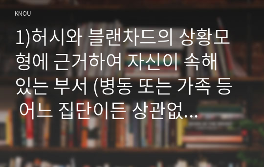 1)허시와 블랜차드의 상황모형에 근거하여 자신이 속해 있는 부서 (병동 또는 가족 등 어느 집단이든 상관없음)의 구성원 성숙도를 진단하고,  2) (1)에서 진단한 집단에 가장 적합한 지도자 행동 유형 (리더십 스타일)은 무엇인 지 매니지리얼 그리드 이론을 기초로 하여 결정하시오. 그리고 현재의 지도자가 조직 에 미치는 영향에 대해, 바람직한 지도자(가 조