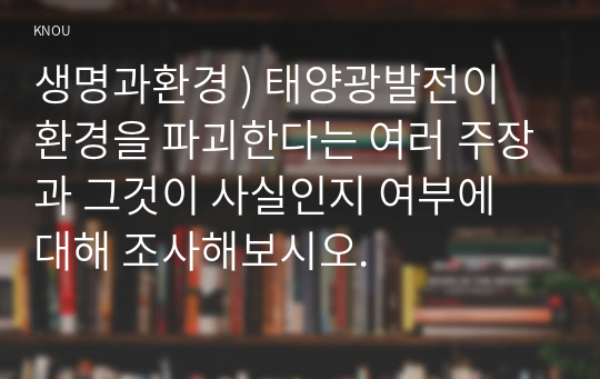 생명과환경 ) 태양광발전이 환경을 파괴한다는 여러 주장과 그것이 사실인지 여부에 대해 조사해보시오.