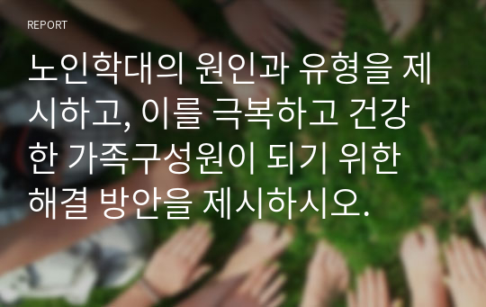 노인학대의 원인과 유형을 제시하고, 이를 극복하고 건강한 가족구성원이 되기 위한 해결 방안을 제시하시오.