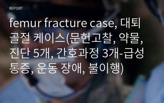 femur fracture case, 대퇴골절 케이스(문헌고찰, 약물, 진단 5개, 간호과정 3개-급성통증, 운동 장애, 불이행)
