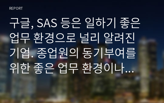 구글, SAS 등은 일하기 좋은 업무 환경으로 널리 알려진 기업. 종업원의 동기부여를 위한 좋은 업무 환경이나 제도는 어떠해야 한다고 생각하는지 자신의 의견을 제시