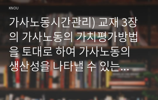 가사노동시간관리) 교재 3장의 가사노동의 가치평가방법을 토대로 하여 가사노동의 생산성을 나타낼 수 있는 5개 사례를 선정하고, 각 사례별로 적용 가능한 가치평가방법을 모두 나열하시오2