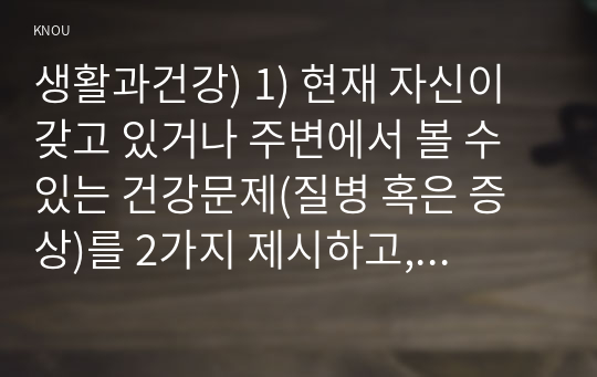 생활과건강) 1) 현재 자신이 갖고 있거나 주변에서 볼 수 있는 건강문제(질병 혹은 증상)를 2가지 제시하고, 각 건강문제가 자신의 신체적, 심리적, 사회적 측면에 미치는 영향에 대해 상세히 기술하시오