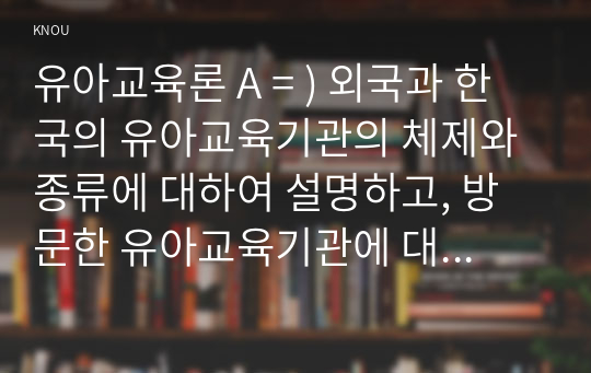 유아교육론 A = ) 외국과 한국의 유아교육기관의 체제와 종류에 대하여 설명하고, 방문한 유아교육기관에 대하여 보고 느낀 점을 서술하시오.