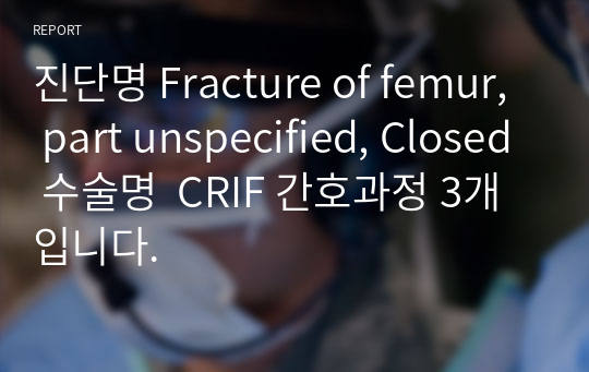 진단명 Fracture of femur, part unspecified, Closed 수술명  CRIF 간호과정 3개 입니다.