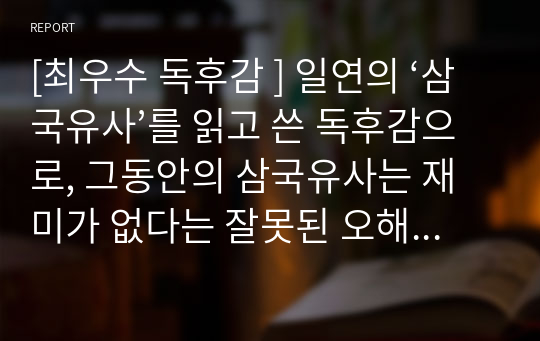 [최우수 독후감 ] 일연의 &lt;삼국유사&gt;를 읽고 쓴 독후감으로, 그동안의 삼국유사는 재미가 없다는 잘못된 오해와 편견을 단번에 깨뜨린 글입니다. 따라서 아직도 삼국유사를 읽지 않은 분이 계시다면 이 글을 통해 삼국유사의 진정한 가치를 느껴보시기 바랍니다.