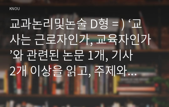 교과논리및논술 D형 = ) ‘교사는 근로자인가, 교육자인가’와 관련된 논문 1개, 기사 2개 이상을 읽고, 주제와 관련된 논술문을 작성하시오