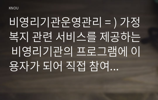 비영리기관운영관리 = ) 가정복지 관련 서비스를 제공하는 비영리기관의 프로그램에 이용자가 되어 직접 참여하고 기관의 현황, 프로그램의 내용, 프로그램 운영개선방안 등을 보고하시오.