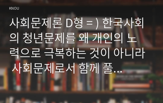 사회문제론 D형 = ) 한국사회의 청년문제를 왜 개인의 노력으로 극복하는 것이 아니라 사회문제로서 함께 풀어가야 하는지 논하면서, 문제의 해결 방안