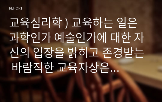 교육심리학 ) 교육하는 일은  과학인가 예술인가에 대한 자신의 입장을 밝히고 존경받는 바람직한 교육자상은 어떤 사람이어야 하는가를 정당화하여 기술하시오