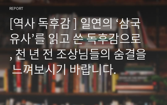 [역사 독후감 ] 일연의 ‘삼국유사’를 읽고 쓴 독후감으로, 천 년 전 조상님들의 숨결을 느껴보시기 바랍니다.