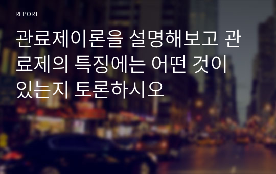 관료제이론을 설명해보고 관료제의 특징에는 어떤 것이 있는지 토론하시오