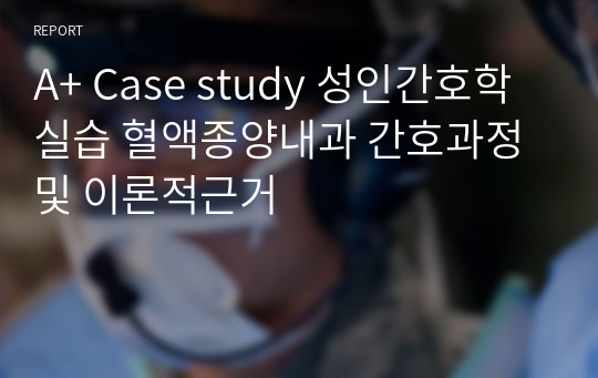 A+ Case study 성인간호학실습 혈액종양내과 간호과정 및 이론적근거