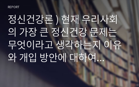 정신건강론 ) 현재 우리사회의 가장 큰 정신건강 문제는 무엇이라고 생각하는지 이유와 개입 방안에 대하여 현황 자료 및 논리적 근거를 제시하여 작성하시오.