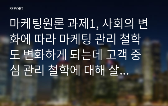 마케팅원론 과제1, 사회의 변화에 따라 마케팅 관리 철학도 변화하게 되는데 고객 중심 관리 철학에 대해 살펴보고 앞으로는 어떤 마케팅 관리 철학으로 변화해 갈 것인지 생각해 봅시다. 