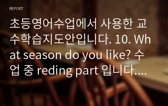 초등영어수업에서 사용한 교수학습지도안입니다. 10. What season do you like? 수업 중 reding part 입니다. 아이들과 오목게임과 Touch and go 게임을 한 수업지도안입니다^^