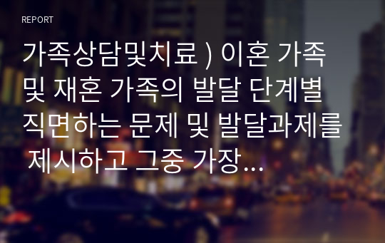 가족상담및치료 ) 이혼 가족 및 재혼 가족의 발달 단계별 직면하는 문제 및 발달과제를 제시하고 그중 가장 중요하다고 생각하는 발달과제와 그 이유 및 자신이 생각하는 해결방안을 제시하세요.