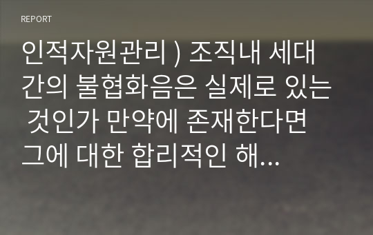 인적자원관리 ) 조직내 세대 간의 불협화음은 실제로 있는 것인가 만약에 존재한다면 그에 대한 합리적인 해결방안은 무엇인지