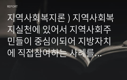 지역사회복지론 ) 지역사회복지실천에 있어서 지역사회주민들이 중심이되어 지방자치에 직접참여하는 사례를 2가지 이상 조사하여 제출하시오