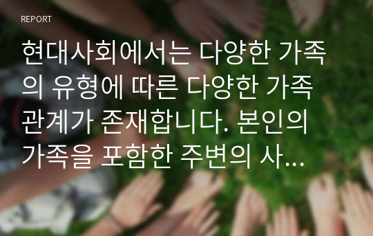 현대사회에서는 다양한 가족의 유형에 따른 다양한 가족관계가 존재합니다. 본인의 가족을 포함한 주변의 사례를 한 사례를 선택하여 가족의 유형