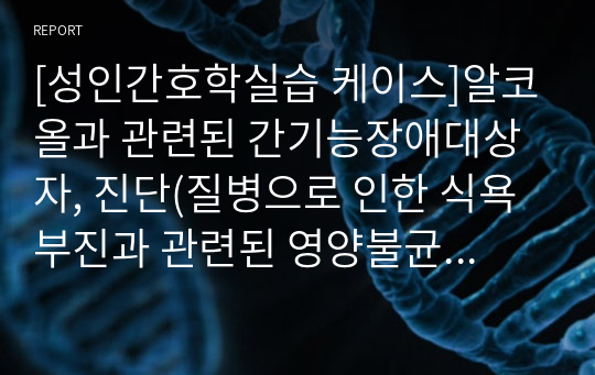 [성인간호학실습 케이스]알코올과 관련된 간기능장애대상자, 진단(질병으로 인한 식욕부진과 관련된 영양불균형, 질병의 증상과 관련된 피부 통합성 장애), 정의,사정자료, 목표,계획,이론적근거,수행,평가 다있습니다.