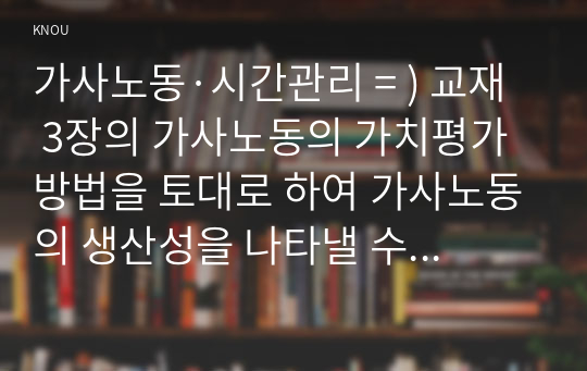 가사노동·시간관리 = ) 교재 3장의 가사노동의 가치평가방법을 토대로 하여 가사노동의 생산성을 나타낼 수 있는 5개 사례를 선정하고, 각 사례별로 적용 가능한 가치평가방법을 모두 나열하시오