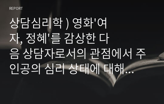 상담심리학 ) 영화&#039;여자, 정혜&#039;를 감상한 다음 상담자로서의 관점에서 주인공의 심리 상태에 대해 분석하여 문제 행동의 원인을 찾고그 해결방안에 대해 제시하시오