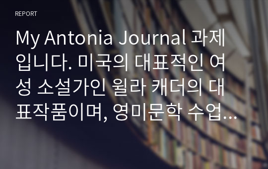 My Antonia Journal 과제입니다. 미국의 대표적인 여성 소설가인 윌라 캐더의 대표작품이며, 영미문학 수업 과제로 작성한 저널 겸 감상문입니다.