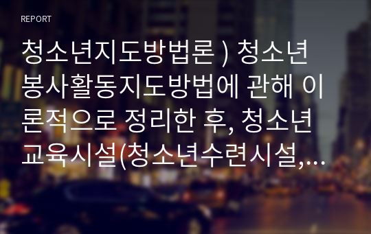 청소년지도방법론 ) 청소년 봉사활동지도방법에 관해 이론적으로 정리한 후, 청소년교육시설(청소년수련시설, 청소년단체, 학교 등)의 직접방문이나 인터넷 등을 통하여 청소년봉사활동지도방법에 관한 자료를 수집하여 정리하고, 정리한 지도방법에 대해 평가하시오.2