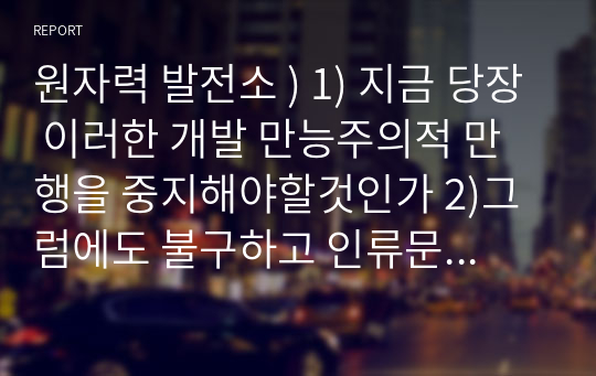 원자력 발전소 ) 1) 지금 당장 이러한 개발 만능주의적 만행을 중지해야할것인가 2)그럼에도 불구하고 인류문명의 전진을 위해 계속 개발해 나가야 할것인지