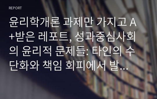 윤리학개론 과제만 가지고 A+받은 레포트, 성과중심사회의 윤리적 문제들: 타인의 수단화와 책임 회피에서 발생하는 윤리적 문제와 그 해결 방안