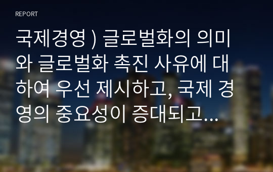 국제경영 ) 글로벌화의 의미와 글로벌화 촉진 사유에 대하여 우선 제시하고, 국제 경영의 중요성이 증대되고 있는 사유에 대하여 논하시오.