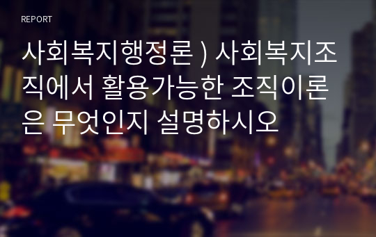 사회복지행정론 ) 사회복지조직에서 활용가능한 조직이론은 무엇인지 설명하시오