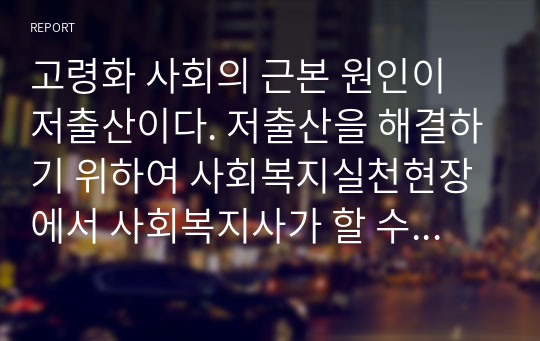 고령화 사회의 근본 원인이 저출산이다. 저출산을 해결하기 위하여 사회복지실천현장에서 사회복지사가 할 수 있는 대안에 대하여 논하십시오