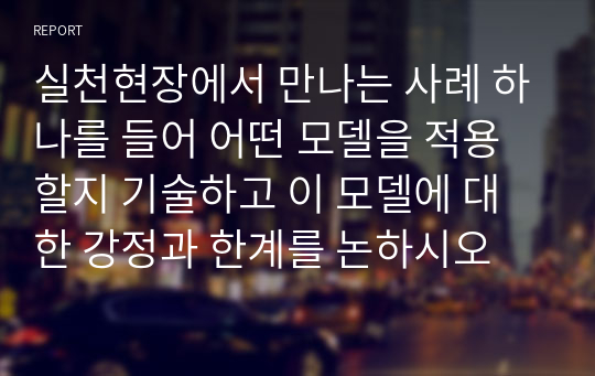 실천현장에서 만나는 사례 하나를 들어 어떤 모델을 적용할지 기술하고 이 모델에 대한 강정과 한계를 논하시오