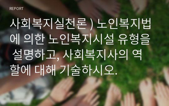 사회복지실천론 ) 노인복지법에 의한 노인복지시설 유형을 설명하고, 사회복지사의 역할에 대해 기술하시오.