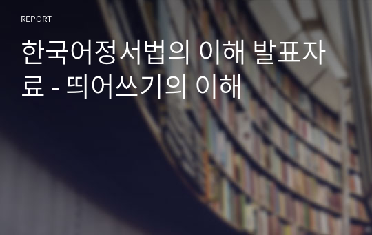 한국어정서법의 이해 발표자료 - 띄어쓰기의 이해