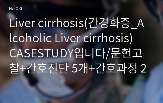 Liver cirrhosis(간경화증_Alcoholic Liver cirrhosis) CASESTUDY입니다/문헌고찰+간호진단 5개+간호과정 2개/교수님 칭찬 듬뿍과 함께 A+받았습니다