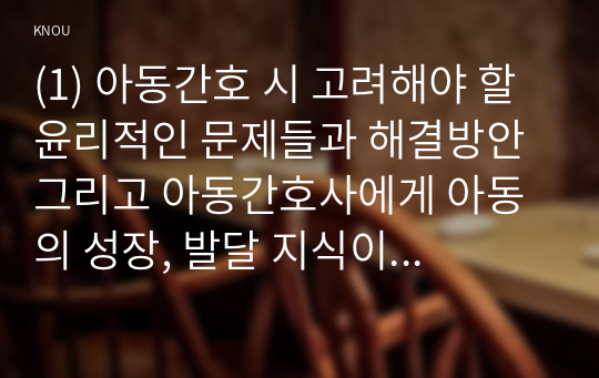 (1) 아동간호 시 고려해야 할 윤리적인 문제들과 해결방안 그리고 아동간호사에게 아동의 성장, 발달 지식이 필요한 이유를 설명하시오 (5점).