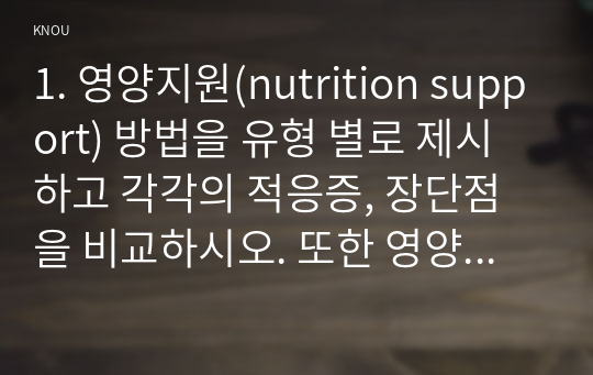 1. 영양지원(nutrition support) 방법을 유형 별로 제시하고 각각의 적응증, 장단점을 비교하시오. 또한 영양지원 방법별 간호관리 방법에 대해 서술하시오. 2. 영양 상태 평가지침(영양 상태 평가도구 등)을 제시하고 이에 의거하여 대상자(환자, 가족, 친지 등)에게 영양 상태 평가를 수행하고 이를 기술하시오. 3. 당뇨병의 급성 합병증과 만성