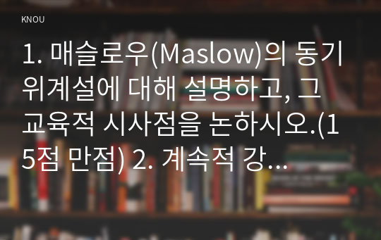 1. 매슬로우(Maslow)의 동기위계설에 대해 설명하고, 그 교육적 시사점을 논하시오.(15점 만점) 2. 계속적 강화와 간헐적 강화의 유용성을 들고, 네 가지 강화계획(reinforcement schedule)에 대해 실생활의 예를 제시하며 설명하시오. (15점 만점)