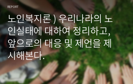 노인복지론 ) 우리나라의 노인실태에 대하여 정리하고, 앞으로의 대응 및 제언을 제시해본다.