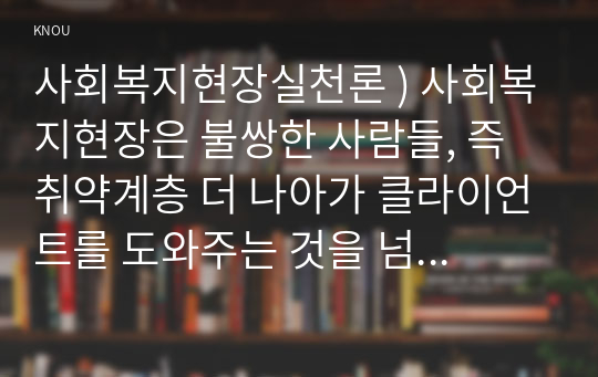 사회복지현장실천론 ) 사회복지현장은 불쌍한 사람들, 즉 취약계층 더 나아가 클라이언트를 도와주는 것을 넘어서서 협동조합, 마을기업, 사회적 기업, 자원봉사기관, 작은 도서관, 시민교육기관 등으로 확장되어 왔다.