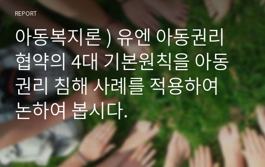 아동복지론 ) 유엔 아동권리협약의 4대 기본원칙을 아동권리 침해 사례를 적용하여 논하여 봅시다.