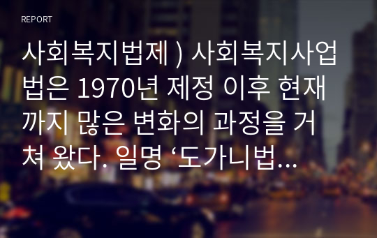 사회복지법제 ) 사회복지사업법은 1970년 제정 이후 현재까지 많은 변화의 과정을 거쳐 왔다. 일명 ‘도가니법’이라고 하는 2012년 개정된 법은 기존 사회복지법인으로서 민간전달체계의 법적 의무와 원칙을 강화한 개정의 성격이 강하다.