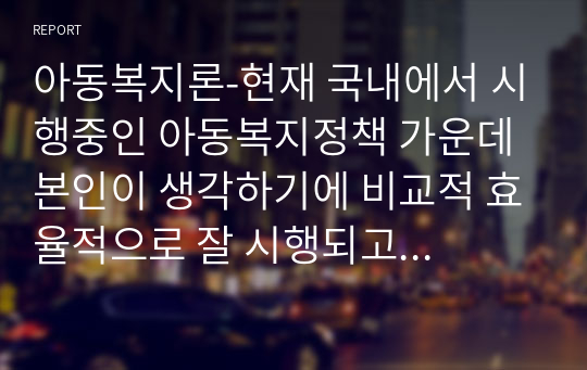 아동복지론-현재 국내에서 시행중인 아동복지정책 가운데 본인이 생각하기에 비교적 효율적으로 잘 시행되고 있다고 생각하는 정책과 아직은 미비하다고 생각하는 정책을 하나씩 정한 후, 그렇게 생각하는 이유