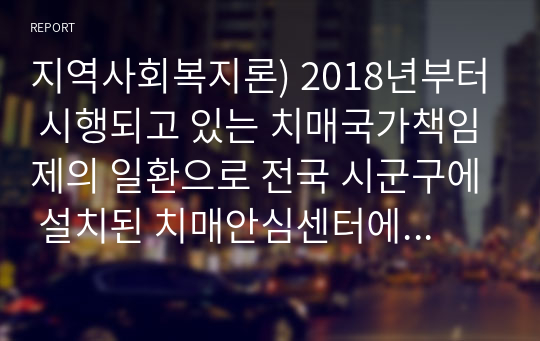 지역사회복지론) 2018년부터 시행되고 있는 치매국가책임제의 일환으로 전국 시군구에 설치된 치매안심센터에 대하여 알아보고, 치매의 사회문제에 대하여 살펴본다.