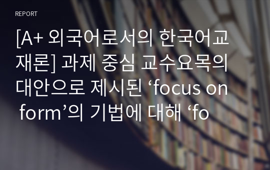 [A+ 외국어로서의 한국어교재론] 과제 중심 교수요목의 대안으로 제시된 ‘focus on form’의 기법에 대해 ‘focus on formS’， ‘focus on meaning’과 비교하여 구체적인 예를바탕으로 설명하시오.