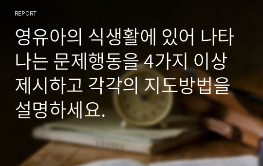 영유아의 식생활에 있어 나타나는 문제행동을 4가지 이상 제시하고 각각의 지도방법을 설명하세요.